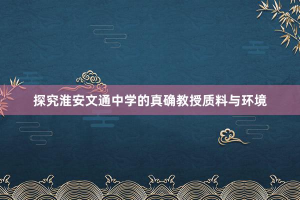 探究淮安文通中学的真确教授质料与环境